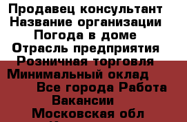 Продавец-консультант › Название организации ­ Погода в доме › Отрасль предприятия ­ Розничная торговля › Минимальный оклад ­ 60 000 - Все города Работа » Вакансии   . Московская обл.,Климовск г.